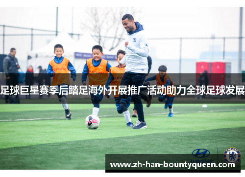足球巨星赛季后踏足海外开展推广活动助力全球足球发展 足球巨星赛季后踏足海外开展推广活动助力全球足球发展
