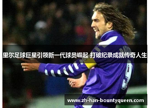 里尔足球巨星引领新一代球员崛起 打破纪录成就传奇人生