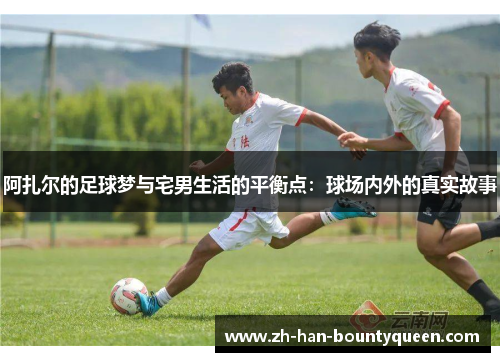 阿扎尔的足球梦与宅男生活的平衡点：球场内外的真实故事