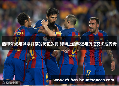 西甲荣光与耻辱并存的历史岁月 球场上的辉煌与沉沦交织成传奇