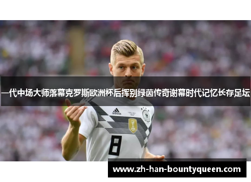 一代中场大师落幕克罗斯欧洲杯后挥别绿茵传奇谢幕时代记忆长存足坛 一代中场大师落幕克罗斯欧洲杯后挥别绿茵传奇谢幕时代记忆长存足坛