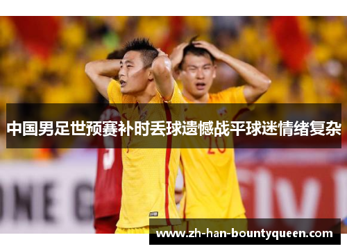 中国男足世预赛补时丢球遗憾战平球迷情绪复杂 中国男足世预赛补时丢球遗憾战平球迷情绪复杂
