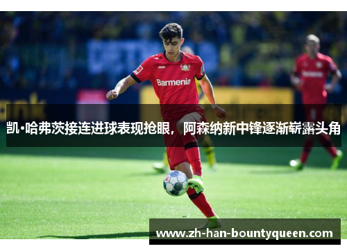 凯·哈弗茨接连进球表现抢眼，阿森纳新中锋逐渐崭露头角