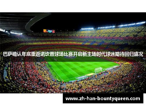 巴萨确认年底重返诺坎普球场比赛开启新主场时代球迷期待回归盛况